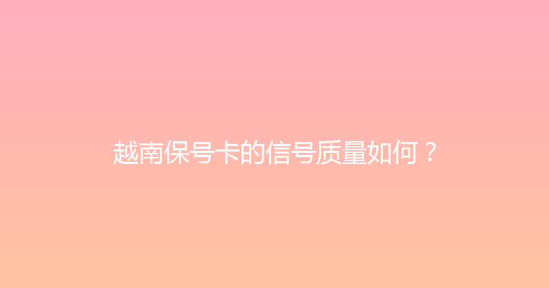 越南保号卡的信号质量如何？ 