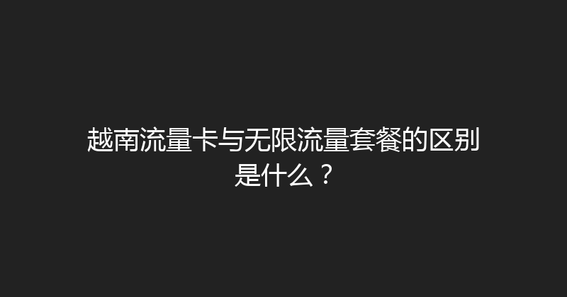 越南流量卡与无限流量套餐的区别是什么？ 