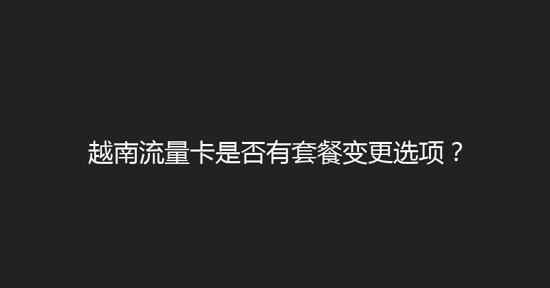 越南流量卡是否有套餐变更选项？ 