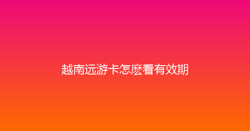 越南远游卡怎麽看有效期 