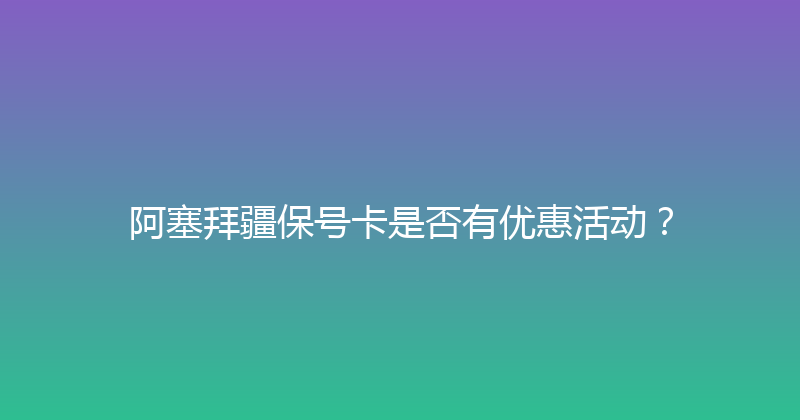 阿塞拜疆保号卡是否有优惠活动？ 