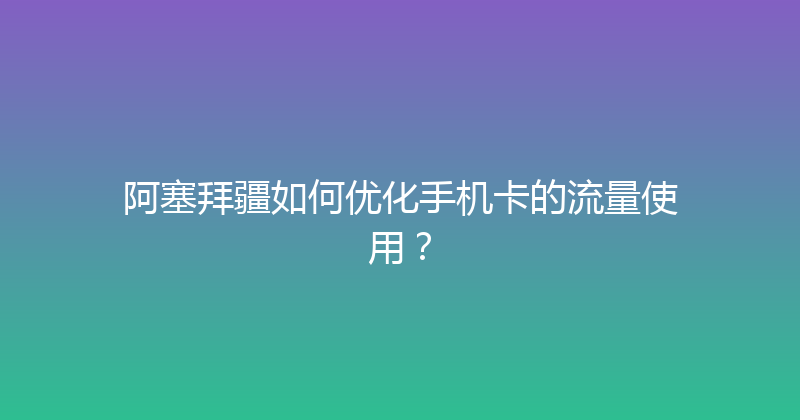 阿塞拜疆如何优化手机卡的流量使用？ 
