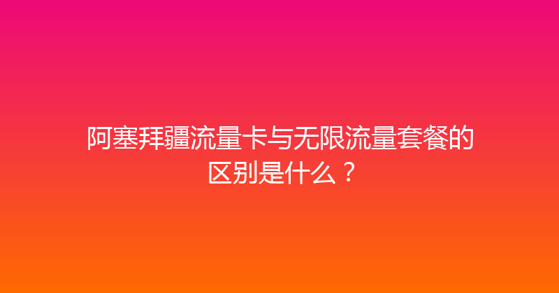 阿塞拜疆流量卡与无限流量套餐的区别是什么？ 