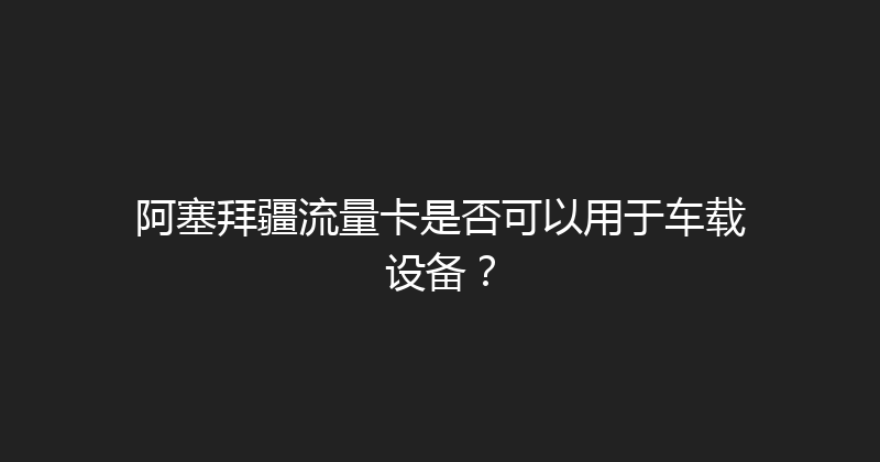 阿塞拜疆流量卡是否可以用于车载设备？ 