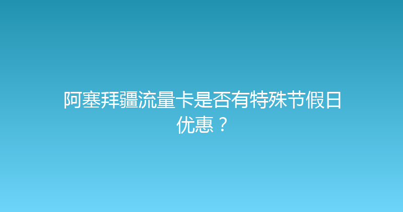 阿塞拜疆流量卡是否有特殊节假日优惠？ 