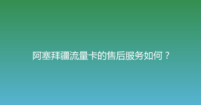 阿塞拜疆流量卡的售后服务如何？ 