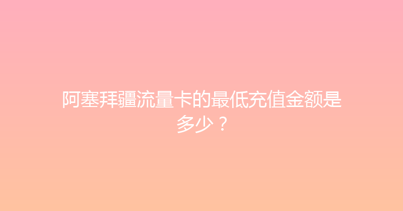 阿塞拜疆流量卡的最低充值金额是多少？ 