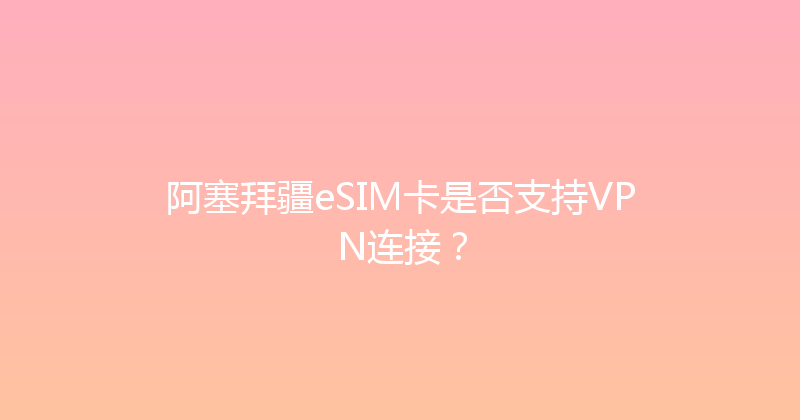 阿塞拜疆eSIM卡是否支持VPN连接？ 