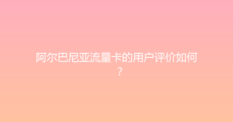 阿尔巴尼亚流量卡的用户评价如何？ 