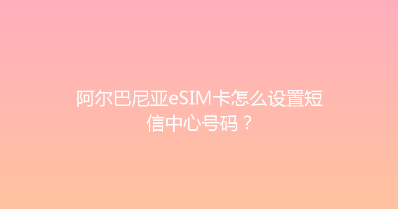 阿尔巴尼亚eSIM卡怎么设置短信中心号码？ 