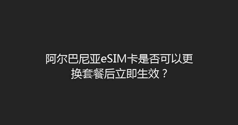 阿尔巴尼亚eSIM卡是否可以更换套餐后立即生效？ 