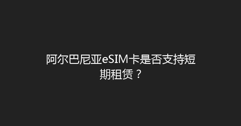 阿尔巴尼亚eSIM卡是否支持短期租赁？ 