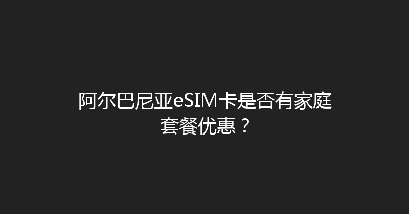 阿尔巴尼亚eSIM卡是否有家庭套餐优惠？ 