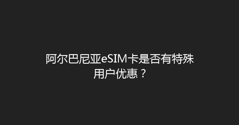 阿尔巴尼亚eSIM卡是否有特殊用户优惠？ 