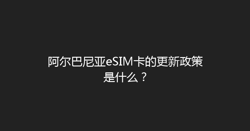 阿尔巴尼亚eSIM卡的更新政策是什么？ 