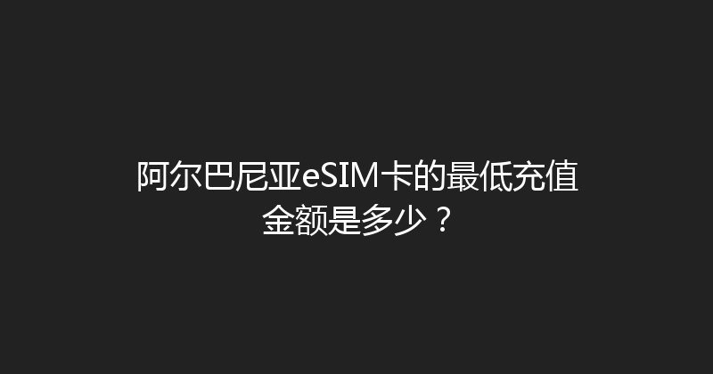 阿尔巴尼亚eSIM卡的最低充值金额是多少？ 