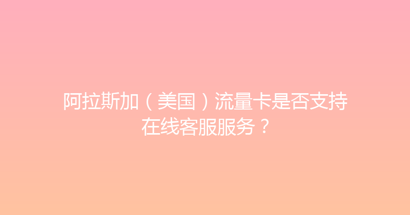 阿拉斯加（美国）流量卡是否支持在线客服服务？ 