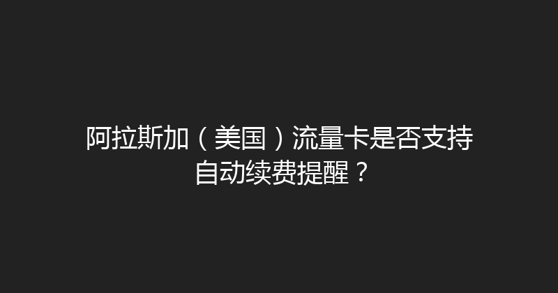 阿拉斯加（美国）流量卡是否支持自动续费提醒？ 