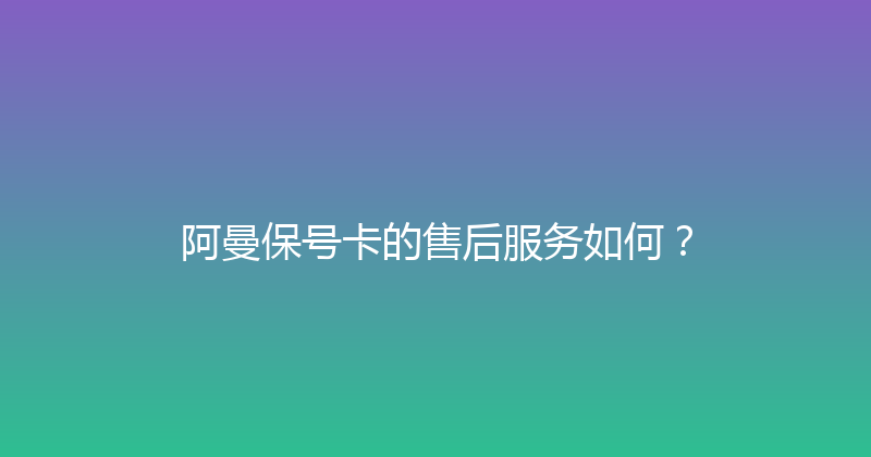 阿曼保号卡的售后服务如何？ 