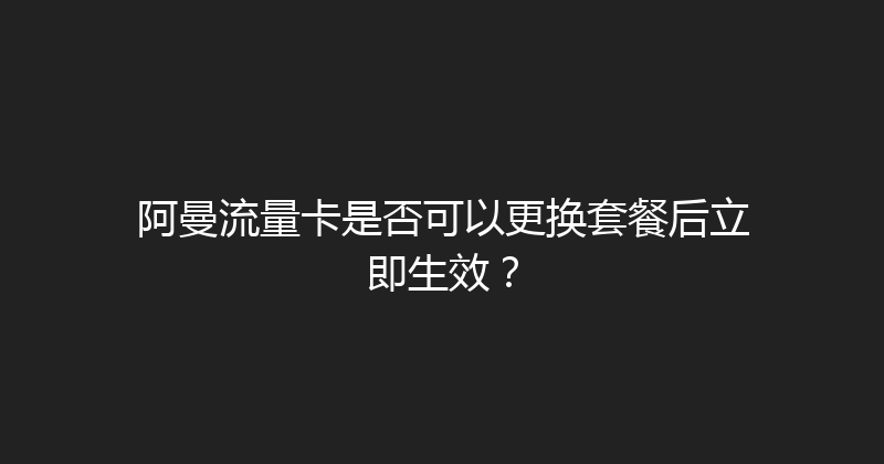 阿曼流量卡是否可以更换套餐后立即生效？ 