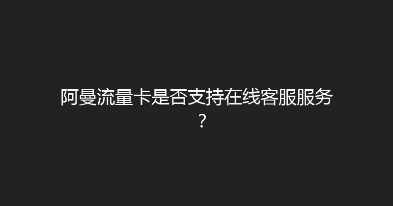 阿曼流量卡是否支持在线客服服务？ 