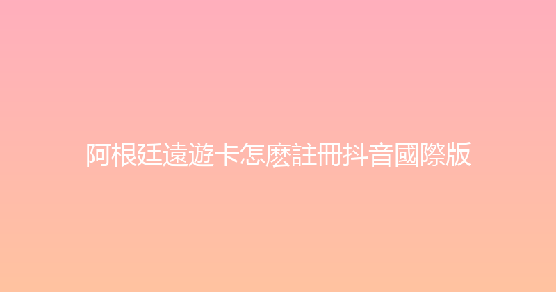 阿根廷遠遊卡怎麽註冊抖音國際版 