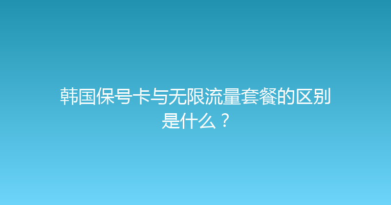 韩国保号卡与无限流量套餐的区别是什么？ 
