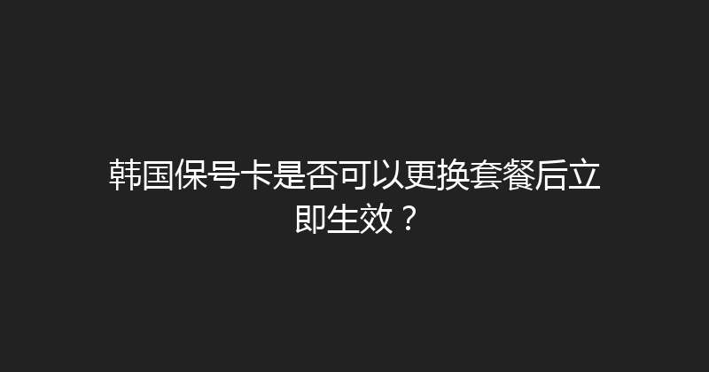韩国保号卡是否可以更换套餐后立即生效？ 