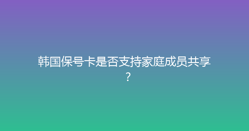 韩国保号卡是否支持家庭成员共享？ 