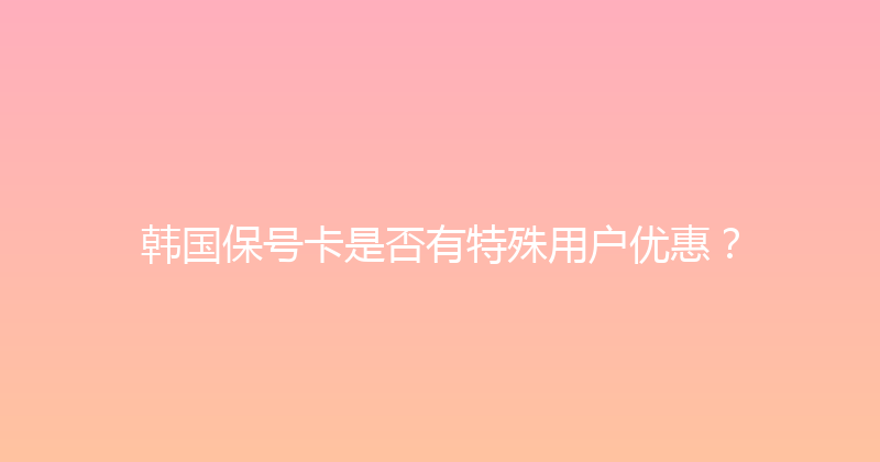 韩国保号卡是否有特殊用户优惠？ 