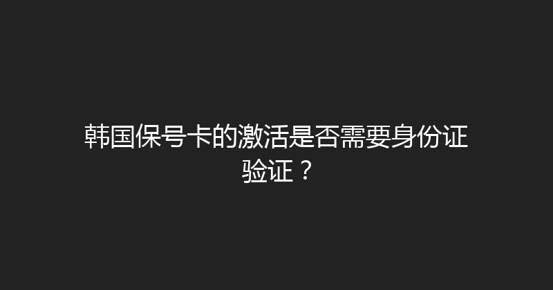 韩国保号卡的激活是否需要身份证验证？ 