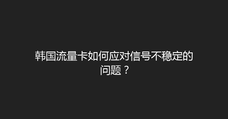 韩国流量卡如何应对信号不稳定的问题？ 