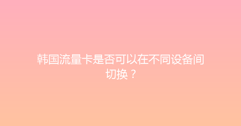 韩国流量卡是否可以在不同设备间切换？ 