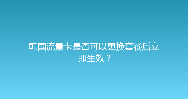 韩国流量卡是否可以更换套餐后立即生效？ 
