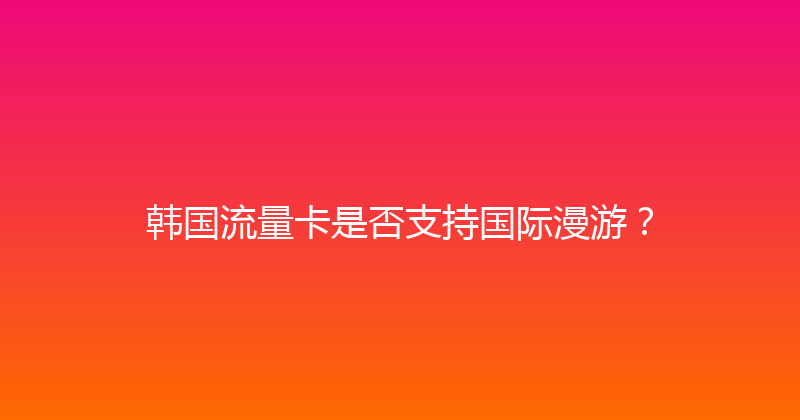 韩国流量卡是否支持国际漫游？ 