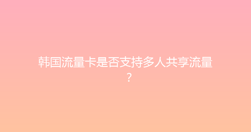 韩国流量卡是否支持多人共享流量？ 