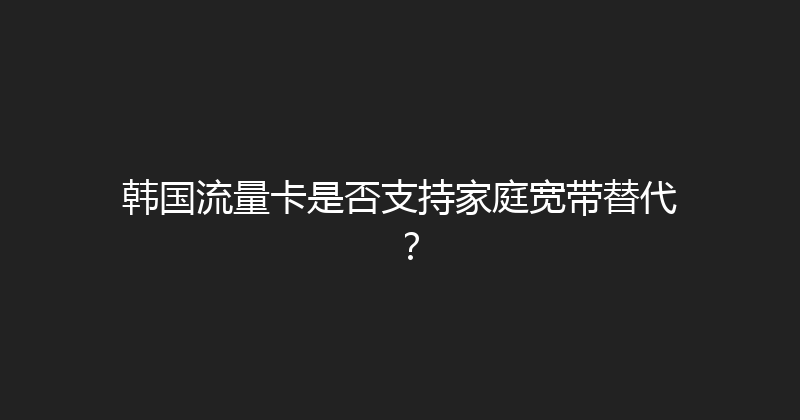 韩国流量卡是否支持家庭宽带替代？ 