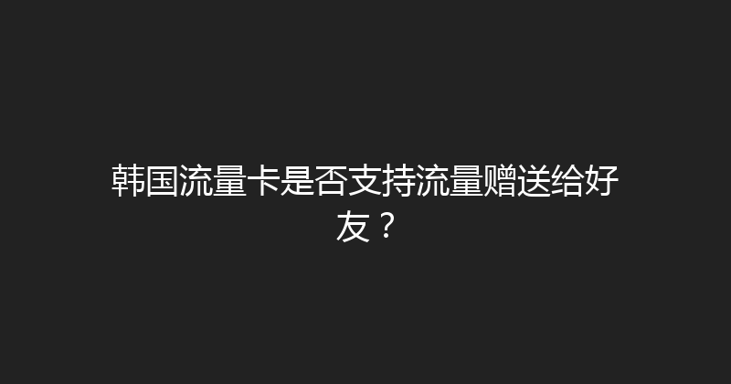 韩国流量卡是否支持流量赠送给好友？ 