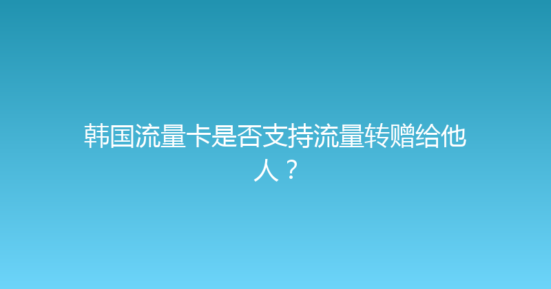 韩国流量卡是否支持流量转赠给他人？ 