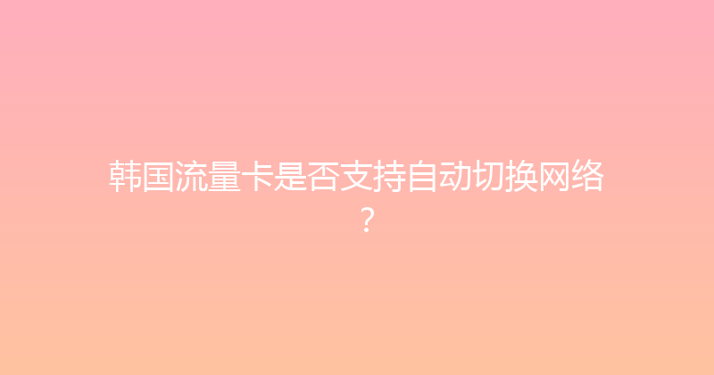 韩国流量卡是否支持自动切换网络？ 