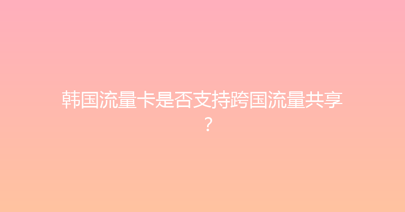 韩国流量卡是否支持跨国流量共享？ 