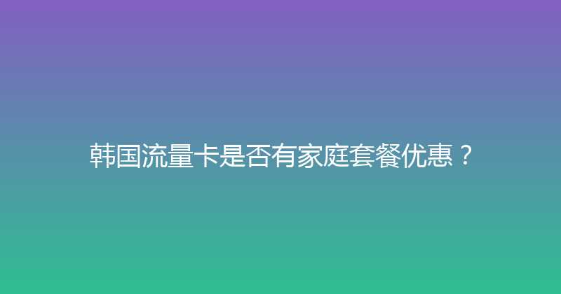 韩国流量卡是否有家庭套餐优惠？ 