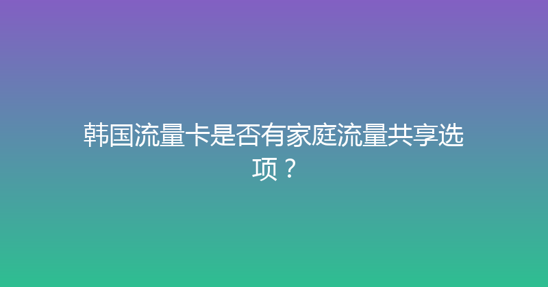 韩国流量卡是否有家庭流量共享选项？ 