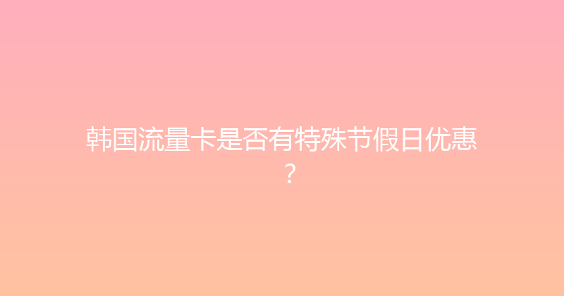 韩国流量卡是否有特殊节假日优惠？ 