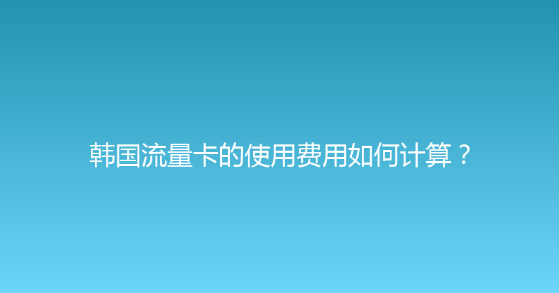 韩国流量卡的使用费用如何计算？ 