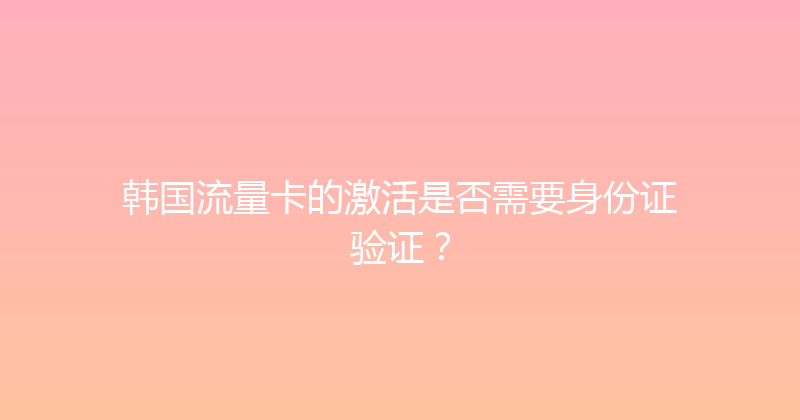 韩国流量卡的激活是否需要身份证验证？ 