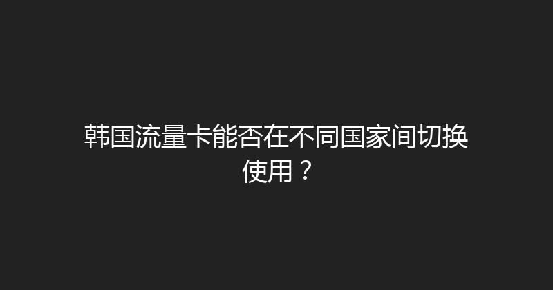 韩国流量卡能否在不同国家间切换使用？ 
