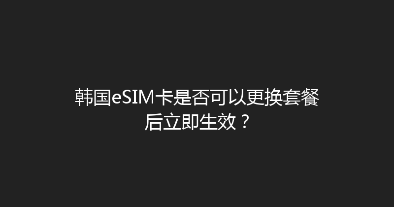 韩国eSIM卡是否可以更换套餐后立即生效？ 