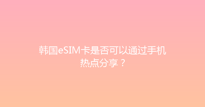 韩国eSIM卡是否可以通过手机热点分享？ 