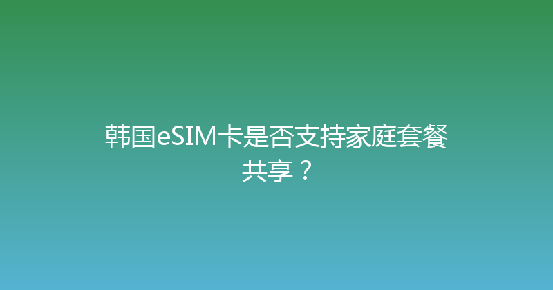韩国eSIM卡是否支持家庭套餐共享？ 